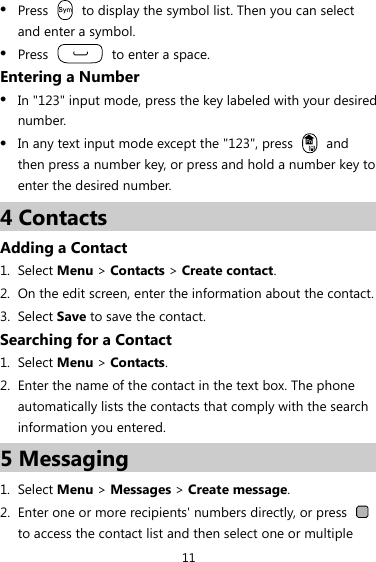 11 z Press    to display the symbol list. Then you can select and enter a symbol. z Press    to enter a space. Entering a Number z In &quot;123&quot; input mode, press the key labeled with your desired number. z In any text input mode except the &quot;123&quot;, press   and then press a number key, or press and hold a number key to enter the desired number. 4 Contacts Adding a Contact 1. Select Menu &gt; Contacts &gt; Create contact. 2. On the edit screen, enter the information about the contact. 3. Select Save to save the contact. Searching for a Contact 1. Select Menu &gt; Contacts. 2. Enter the name of the contact in the text box. The phone automatically lists the contacts that comply with the search information you entered. 5 Messaging 1. Select Menu &gt; Messages &gt; Create message. 2. Enter one or more recipients&apos; numbers directly, or press   to access the contact list and then select one or multiple 
