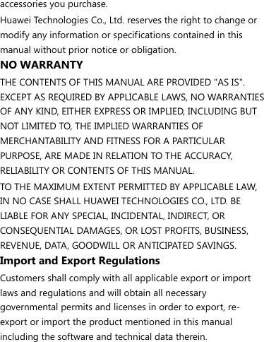 accessories you purchase. Huawei Technologies Co., Ltd. reserves the right to change or modify any information or specifications contained in this manual without prior notice or obligation. NO WARRANTY THE CONTENTS OF THIS MANUAL ARE PROVIDED &quot;AS IS&quot;. EXCEPT AS REQUIRED BY APPLICABLE LAWS, NO WARRANTIES OF ANY KIND, EITHER EXPRESS OR IMPLIED, INCLUDING BUT NOT LIMITED TO, THE IMPLIED WARRANTIES OF MERCHANTABILITY AND FITNESS FOR A PARTICULAR PURPOSE, ARE MADE IN RELATION TO THE ACCURACY, RELIABILITY OR CONTENTS OF THIS MANUAL. TO THE MAXIMUM EXTENT PERMITTED BY APPLICABLE LAW, IN NO CASE SHALL HUAWEI TECHNOLOGIES CO., LTD. BE LIABLE FOR ANY SPECIAL, INCIDENTAL, INDIRECT, OR CONSEQUENTIAL DAMAGES, OR LOST PROFITS, BUSINESS, REVENUE, DATA, GOODWILL OR ANTICIPATED SAVINGS. Import and Export Regulations Customers shall comply with all applicable export or import laws and regulations and will obtain all necessary governmental permits and licenses in order to export, re-export or import the product mentioned in this manual including the software and technical data therein. 