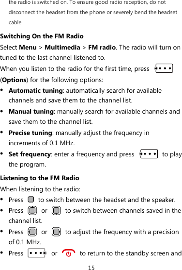 15 the radio is switched on. To ensure good radio reception, do not disconnect the headset from the phone or severely bend the headset cable. Switching On the FM Radio Select Menu &gt; Multimedia &gt; FM radio. The radio will turn on tuned to the last channel listened to. When you listen to the radio for the first time, press   (Options) for the following options: z Automatic tuning: automatically search for available channels and save them to the channel list. z Manual tuning: manually search for available channels and save them to the channel list. z Precise tuning: manually adjust the frequency in increments of 0.1 MHz. z Set frequency: enter a frequency and press   to play the program. Listening to the FM Radio When listening to the radio: z Press    to switch between the headset and the speaker. z Press   or    to switch between channels saved in the channel list. z Press   or    to adjust the frequency with a precision of 0.1 MHz. z Press   or    to return to the standby screen and 