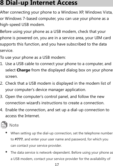 17 8 Dial-up Internet Access After connecting your phone to a Windows XP, Windows Vista, or Windows 7-based computer, you can use your phone as a high-speed USB modem. Before using your phone as a USB modem, check that your phone is powered on, you are in a service area, your UIM card supports this function, and you have subscribed to the data service. To use your phone as a USB modem: 1. Use a USB cable to connect your phone to a computer, and select Charge from the displayed dialog box on your phone screen. 2. Check that a USB modem is displayed in the modem list of your computer&apos;s device manager application. 3. Open the computer&apos;s control panel, and follow the new connection wizard&apos;s instructions to create a connection. 4. Enable the connection, and set up a dial-up connection to access the Internet.  z When setting up the dial-up connection, set the telephone number to #777, and enter your user name and password, for which you can contact your service provider. z The data service is network-dependent. Before using your phone as a USB modem, contact your service provider for the availability of 