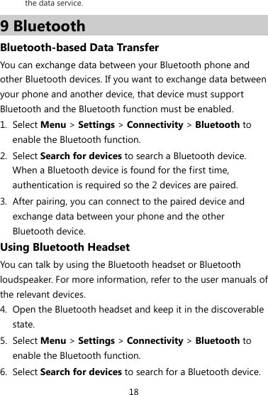 18 the data service. 9 Bluetooth Bluetooth-based Data Transfer You can exchange data between your Bluetooth phone and other Bluetooth devices. If you want to exchange data between your phone and another device, that device must support Bluetooth and the Bluetooth function must be enabled. 1. Select Menu &gt; Settings &gt; Connectivity &gt; Bluetooth to enable the Bluetooth function. 2. Select Search for devices to search a Bluetooth device. When a Bluetooth device is found for the first time, authentication is required so the 2 devices are paired. 3. After pairing, you can connect to the paired device and exchange data between your phone and the other Bluetooth device. Using Bluetooth Headset You can talk by using the Bluetooth headset or Bluetooth loudspeaker. For more information, refer to the user manuals of the relevant devices. 4. Open the Bluetooth headset and keep it in the discoverable state. 5. Select Menu &gt; Settings &gt; Connectivity &gt; Bluetooth to enable the Bluetooth function. 6. Select Search for devices to search for a Bluetooth device. 