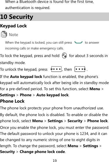 19 When a Bluetooth device is found for the first time, authentication is required. 10 Security Keypad Lock  When the keypad is locked, you can still press   to answer incoming calls or make emergency calls. To lock the keypad, press and hold    for about 3 seconds in standby mode. To unlock the keypad, press  , then  . If the Auto keypad lock function is enabled, the phone&apos;s keypad will automatically lock after being idle in standby mode for a pre-defined period. To set this function, select Menu &gt; Settings &gt; Phone &gt; Auto keypad lock. Phone Lock The phone lock protects your phone from unauthorized use. By default, the phone lock is disabled. To enable or disable the phone lock, select Menu &gt; Settings &gt; Security &gt; Phone lock. Once you enable the phone lock, you must enter the password. The default password to unlock your phone is 1234, and it can be changed to any numeric string of one to eight digits in length. To change the password, select Menu &gt; Settings &gt; Security &gt; Change phone lock code. 