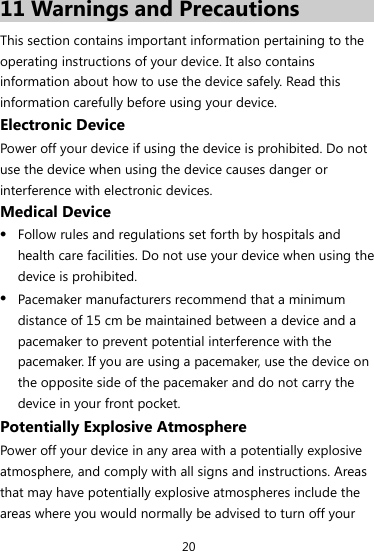 20 11 Warnings and Precautions This section contains important information pertaining to the operating instructions of your device. It also contains information about how to use the device safely. Read this information carefully before using your device. Electronic Device Power off your device if using the device is prohibited. Do not use the device when using the device causes danger or interference with electronic devices. Medical Device z Follow rules and regulations set forth by hospitals and health care facilities. Do not use your device when using the device is prohibited. z Pacemaker manufacturers recommend that a minimum distance of 15 cm be maintained between a device and a pacemaker to prevent potential interference with the pacemaker. If you are using a pacemaker, use the device on the opposite side of the pacemaker and do not carry the device in your front pocket. Potentially Explosive Atmosphere Power off your device in any area with a potentially explosive atmosphere, and comply with all signs and instructions. Areas that may have potentially explosive atmospheres include the areas where you would normally be advised to turn off your 
