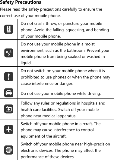 Safety Precautions Please read the safety precautions carefully to ensure the correct use of your mobile phone.  Do not crash, throw, or puncture your mobile phone. Avoid the falling, squeezing, and bending of your mobile phone.  Do not use your mobile phone in a moist environment, such as the bathroom. Prevent your mobile phone from being soaked or washed in liquid.  Do not switch on your mobile phone when it is prohibited to use phones or when the phone may cause interference or danger.  Do not use your mobile phone while driving.  Follow any rules or regulations in hospitals and health care facilities. Switch off your mobile phone near medical apparatus.  Switch off your mobile phone in aircraft. The phone may cause interference to control equipment of the aircraft.  Switch off your mobile phone near high-precision electronic devices. The phone may affect the performance of these devices. 