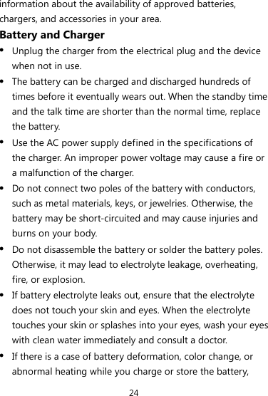24 information about the availability of approved batteries, chargers, and accessories in your area. Battery and Charger z Unplug the charger from the electrical plug and the device when not in use. z The battery can be charged and discharged hundreds of times before it eventually wears out. When the standby time and the talk time are shorter than the normal time, replace the battery. z Use the AC power supply defined in the specifications of the charger. An improper power voltage may cause a fire or a malfunction of the charger. z Do not connect two poles of the battery with conductors, such as metal materials, keys, or jewelries. Otherwise, the battery may be short-circuited and may cause injuries and burns on your body. z Do not disassemble the battery or solder the battery poles. Otherwise, it may lead to electrolyte leakage, overheating, fire, or explosion. z If battery electrolyte leaks out, ensure that the electrolyte does not touch your skin and eyes. When the electrolyte touches your skin or splashes into your eyes, wash your eyes with clean water immediately and consult a doctor. z If there is a case of battery deformation, color change, or abnormal heating while you charge or store the battery, 