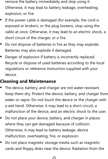 25 remove the battery immediately and stop using it. Otherwise, it may lead to battery leakage, overheating, explosion, or fire. z If the power cable is damaged (for example, the cord is exposed or broken), or the plug loosens, stop using the cable at once. Otherwise, it may lead to an electric shock, a short circuit of the charger, or a fire. z Do not dispose of batteries in fire as they may explode. Batteries may also explode if damaged. z Danger of explosion if battery is incorrectly replaced. Recycle or dispose of used batteries according to the local regulations or reference instruction supplied with your device. Cleaning and Maintenance z The device, battery, and charger are not water-resistant. Keep them dry. Protect the device, battery, and charger from water or vapor. Do not touch the device or the charger with a wet hand. Otherwise, it may lead to a short circuit, a malfunction of the device, and an electric shock to the user. z Do not place your device, battery, and charger in places where they can get damaged because of collision. Otherwise, it may lead to battery leakage, device malfunction, overheating, fire, or explosion. z Do not place magnetic storage media such as magnetic cards and floppy disks near the device. Radiation from the 