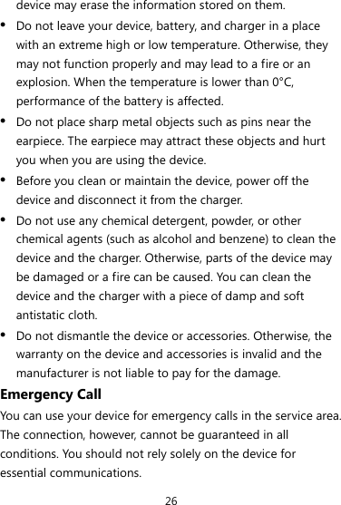 26 device may erase the information stored on them. z Do not leave your device, battery, and charger in a place with an extreme high or low temperature. Otherwise, they may not function properly and may lead to a fire or an explosion. When the temperature is lower than 0°C, performance of the battery is affected. z Do not place sharp metal objects such as pins near the earpiece. The earpiece may attract these objects and hurt you when you are using the device. z Before you clean or maintain the device, power off the device and disconnect it from the charger.   z Do not use any chemical detergent, powder, or other chemical agents (such as alcohol and benzene) to clean the device and the charger. Otherwise, parts of the device may be damaged or a fire can be caused. You can clean the device and the charger with a piece of damp and soft antistatic cloth. z Do not dismantle the device or accessories. Otherwise, the warranty on the device and accessories is invalid and the manufacturer is not liable to pay for the damage. Emergency Call You can use your device for emergency calls in the service area. The connection, however, cannot be guaranteed in all conditions. You should not rely solely on the device for essential communications. 