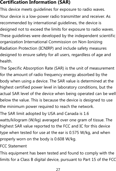 27 Certification Information (SAR) This device meets guidelines for exposure to radio waves. Your device is a low-power radio transmitter and receiver. As recommended by international guidelines, the device is designed not to exceed the limits for exposure to radio waves. These guidelines were developed by the independent scientific organization International Commission on Non-Ionizing Radiation Protection (ICNIRP) and include safety measures designed to ensure safety for all users, regardless of age and health.  The Specific Absorption Rate (SAR) is the unit of measurement for the amount of radio frequency energy absorbed by the body when using a device. The SAR value is determined at the highest certified power level in laboratory conditions, but the actual SAR level of the device when being operated can be well below the value. This is because the device is designed to use the minimum power required to reach the network. The SAR limit adopted by USA and Canada is 1.6 watts/kilogram (W/kg) averaged over one gram of tissue. The highest SAR value reported to the FCC and IC for this device type when tested for use at the ear is 0.575 W/kg, and when properly worn on the body is 0.608 W/kg. FCC Statement This equipment has been tested and found to comply with the limits for a Class B digital device, pursuant to Part 15 of the FCC 