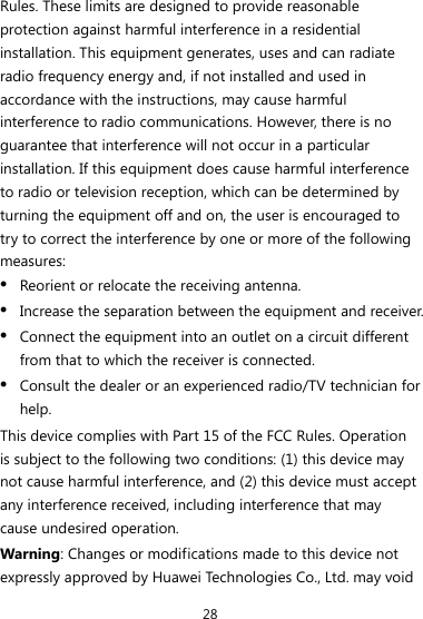 28 Rules. These limits are designed to provide reasonable protection against harmful interference in a residential installation. This equipment generates, uses and can radiate radio frequency energy and, if not installed and used in accordance with the instructions, may cause harmful interference to radio communications. However, there is no guarantee that interference will not occur in a particular installation. If this equipment does cause harmful interference to radio or television reception, which can be determined by turning the equipment off and on, the user is encouraged to try to correct the interference by one or more of the following measures: z Reorient or relocate the receiving antenna. z Increase the separation between the equipment and receiver. z Connect the equipment into an outlet on a circuit different from that to which the receiver is connected. z Consult the dealer or an experienced radio/TV technician for help. This device complies with Part 15 of the FCC Rules. Operation is subject to the following two conditions: (1) this device may not cause harmful interference, and (2) this device must accept any interference received, including interference that may cause undesired operation. Warning: Changes or modifications made to this device not expressly approved by Huawei Technologies Co., Ltd. may void 