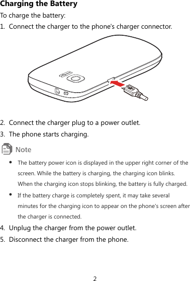 2 Charging the Battery To charge the battery: 1. Connect the charger to the phone&apos;s charger connector.   2. Connect the charger plug to a power outlet. 3. The phone starts charging.  z The battery power icon is displayed in the upper right corner of the screen. While the battery is charging, the charging icon blinks. When the charging icon stops blinking, the battery is fully charged. z If the battery charge is completely spent, it may take several minutes for the charging icon to appear on the phone&apos;s screen after the charger is connected. 4. Unplug the charger from the power outlet. 5. Disconnect the charger from the phone. 