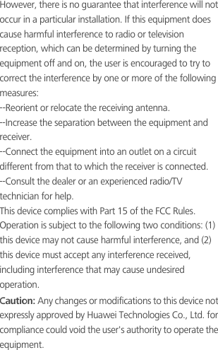 However, there is no guarantee that interference will not occur in a particular installation. If this equipment does cause harmful interference to radio or television reception, which can be determined by turning the equipment off and on, the user is encouraged to try to correct the interference by one or more of the following measures:--Reorient or relocate the receiving antenna.--Increase the separation between the equipment and receiver.--Connect the equipment into an outlet on a circuit different from that to which the receiver is connected.--Consult the dealer or an experienced radio/TV technician for help.This device complies with Part 15 of the FCC Rules. Operation is subject to the following two conditions: (1) this device may not cause harmful interference, and (2) this device must accept any interference received, including interference that may cause undesired operation.Caution: Any changes or modifications to this device not expressly approved by Huawei Technologies Co., Ltd. for compliance could void the user&apos;s authority to operate the equipment.