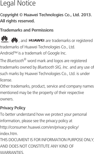 Legal NoticeCopyright © Huawei Technologies Co., Ltd. 2013. All rights reserved.Trademarks and Permissions,  , and   are trademarks or registered trademarks of Huawei Technologies Co., Ltd.Android™ is a trademark of Google Inc.The Bluetooth® word mark and logos are registered trademarks owned by Bluetooth SIG, Inc. and any use of such marks by Huawei Technologies Co., Ltd. is under license.Other trademarks, product, service and company names mentioned may be the property of their respective owners.Privacy PolicyTo better understand how we protect your personal information, please see the privacy policy at                         http://consumer.huawei.com/en/privacy-policy/index.htm.THIS DOCUMENT IS FOR INFORMATION PURPOSE ONLY, AND DOES NOT CONSTITUTE ANY KIND OF WARRANTIES.
