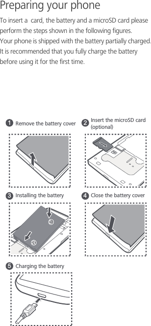 Preparing your phoneTo insert a  card, the battery and a microSD card please perform the steps shown in the following figures.Your phone is shipped with the battery partially charged. It is recommended that you fully charge the battery before using it for the first time.Installing the batteryCharging the batteryClose the battery cover1 2354abRemove the battery cover Insert the microSD card(optional)