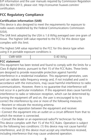 ErP information and the user manuals required by Commission Regulation(EU) No 801/2013, please visit: http://consumer.huawei.com/en/certication.FCC Regulatory ComplianceCertication information (SAR)This device is also designed to meet the requirements for exposure toradio waves established by the Federal Communications Commission(USA).The SAR limit adopted by the USA is 1.6 W/kg averaged over one gram oftissue. The highest SAR value reported to the FCC for this device typecomplies with this limit.The highest SAR value reported to the FCC for this device type whenusing it in portable exposure conditions isCMR-W09 0.40 W/kgFCC statementThis equipment has been tested and found to comply with the limits for aClass B digital device, pursuant to Part 15 of the FCC Rules. These limitsare designed to provide reasonable protection against harmfulinterference in a residential installation. This equipment generates, usesand can radiate radio frequency energy and, if not installed and used inaccordance with the instructions, may cause harmful interference to radiocommunications. However, there is no guarantee that interference willnot occur in a particular installation. If this equipment does cause harmfulinterference to radio or television reception, which can be determined byturning the equipment off and on, the user is encouraged to try tocorrect the interference by one or more of the following measures:--Reorient or relocate the receiving antenna.--Increase the separation between the equipment and receiver.--Connect the equipment into an outlet on a circuit different from that towhich the receiver is connected.--Consult the dealer or an experienced radio/TV technician for help.This device complies with Part 15 of the FCC Rules. Operation is subjectto the following two conditions: (1) this device may not cause harmfulinterference, and (2) this device must accept any interference received,including interference that may cause undesired operation.9