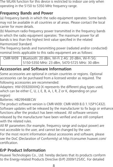 The WLAN function for this device is restricted to indoor use only whenoperating in the 5150 to 5350 MHz frequency range.Frequency Bands and Power(a) Frequency bands in which the radio equipment operates: Some bandsmay not be available in all countries or all areas. Please contact the localcarrier for more details.(b) Maximum radio-frequency power transmitted in the frequency bandsin which the radio equipment operates: The maximum power for allbands is less than the highest limit value specied in the relatedHarmonized Standard.The frequency bands and transmitting power (radiated and/or conducted)nominal limits applicable to this radio equipment are as follows:CMR-W09 Bluetooth: 20 dBm, Wi-Fi 2.4G: 20 dBm, Wi-Fi 5G:5150-5350 MHz: 23 dBm, 5470-5725 MHz: 30 dBmAccessories and Software InformationSome accessories are optional in certain countries or regions. Optionalaccessories can be purchased from a licensed vendor as required. Thefollowing accessories are recommended:Adapters: HW-059200XHQ (X represents the different plug types used,which can be either C, U, J, E, B, A, I, R, Z or K, depending on yourregion)Batteries: HB2994I8ECWThe product software version is CMR-W09: CMR-W09 8.0.1.1(SP1C432). Software updates will be released by the manufacturer to x bugs or enhancefunctions after the product has been released. All software versionsreleased by the manufacturer have been veried and are still compliantwith the related rules.All RF parameters (for example, frequency range and output power) arenot accessible to the user, and cannot be changed by the user.For the most recent information about accessories and software, pleasesee the DoC (Declaration of Conformity) at http://consumer.huawei.com/certication.ErP Product InformationHuawei Technologies Co., Ltd. hereby declares that its products conformto the Energy-related Products Directive (ErP) 2009/125/EC. For detailed8