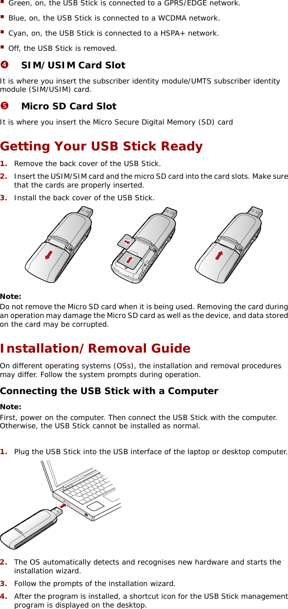  Green, on, the USB Stick is connected to a GPRS/EDGE network.  Blue, on, the USB Stick is connected to a WCDMA network.  Cyan, on, the USB Stick is connected to a HSPA+ network.  Off, the USB Stick is removed. q SIM/USIM Card Slot It is where you insert the subscriber identity module/UMTS subscriber identity module (SIM/USIM) card. r Micro SD Card Slot It is where you insert the Micro Secure Digital Memory (SD) card Getting Your USB Stick Ready 1.  Remove the back cover of the USB Stick.  2.  Insert the USIM/SIM card and the micro SD card into the card slots. Make sure that the cards are properly inserted. 3.  Install the back cover of the USB Stick.  Note:  Do not remove the Micro SD card when it is being used. Removing the card during an operation may damage the Micro SD card as well as the device, and data stored on the card may be corrupted. Installation/Removal Guide On different operating systems (OSs), the installation and removal procedures may differ. Follow the system prompts during operation. Connecting the USB Stick with a Computer Note:  First, power on the computer. Then connect the USB Stick with the computer. Otherwise, the USB Stick cannot be installed as normal.  1.  Plug the USB Stick into the USB interface of the laptop or desktop computer.  2.  The OS automatically detects and recognises new hardware and starts the installation wizard. 3.  Follow the prompts of the installation wizard. 4.  After the program is installed, a shortcut icon for the USB Stick management program is displayed on the desktop. 