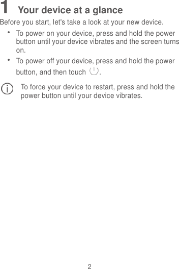 2 1 Your device at a glance Before you start, let&apos;s take a look at your new device.  To power on your device, press and hold the power button until your device vibrates and the screen turns on.  To power off your device, press and hold the power button, and then touch . To force your device to restart, press and hold the power button until your device vibrates.  