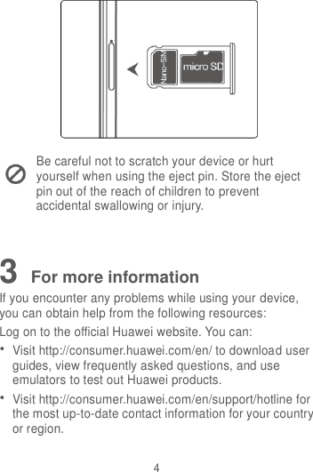 4  Be careful not to scratch your device or hurt yourself when using the eject pin. Store the eject pin out of the reach of children to prevent accidental swallowing or injury.   3 For more information If you encounter any problems while using your device, you can obtain help from the following resources: Log on to the official Huawei website. You can:  Visit http://consumer.huawei.com/en/ to download user guides, view frequently asked questions, and use emulators to test out Huawei products.  Visit http://consumer.huawei.com/en/support/hotline for the most up-to-date contact information for your country or region.  