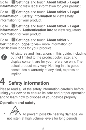 5 Go to Settings and touch About tablet &gt; Legal information to view legal information for your product. Go to Settings and touch About tablet &gt; Legal information &gt; Safety information to view safety information for your product. Go to Settings and touch About tablet &gt; Legal information &gt; Authentication info to view regulatory information for your product. Go to Settings and touch About tablet &gt; Certification logos to view more information on certification logos for your product. All pictures and illustrations in this guide, including but not limited to the product color, size, and display content, are for your reference only. The actual product may vary. Nothing in this guide constitutes a warranty of any kind, express or implied. 4 Safety Information Please read all of the safety information carefully before using your device to ensure its safe and proper operation and to learn how to dispose of your device properly. Operation and safety  To prevent possible hearing damage, do not listen at high volume levels for long periods.  
