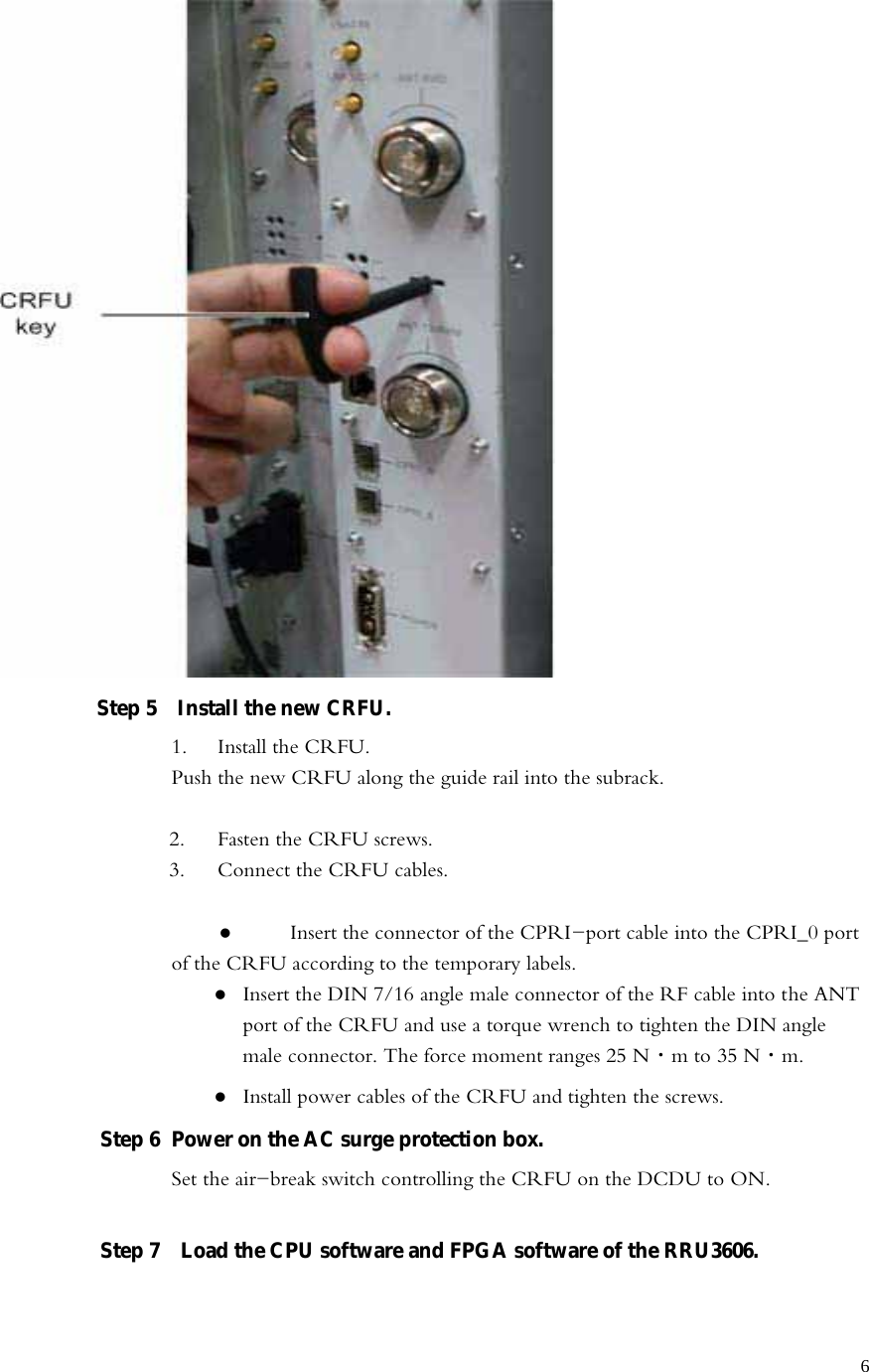   6 Step 5    Install the new CRFU.   1.  Install the CRFU. Push the new CRFU along the guide rail into the subrack.  2.  Fasten the CRFU screws.   3.  Connect the CRFU cables.      Insert the connector of the CPRI-port cable into the CPRI_0 port of the CRFU according to the temporary labels.    Insert the DIN 7/16 angle male connector of the RF cable into the ANT port of the CRFU and use a torque wrench to tighten the DIN angle male connector. The force moment ranges 25 N·m to 35 N·m.    Install power cables of the CRFU and tighten the screws.   Step 6  Power on the AC surge protection box. Set the air-break switch controlling the CRFU on the DCDU to ON.  Step 7    Load the CPU software and FPGA software of the RRU3606.   