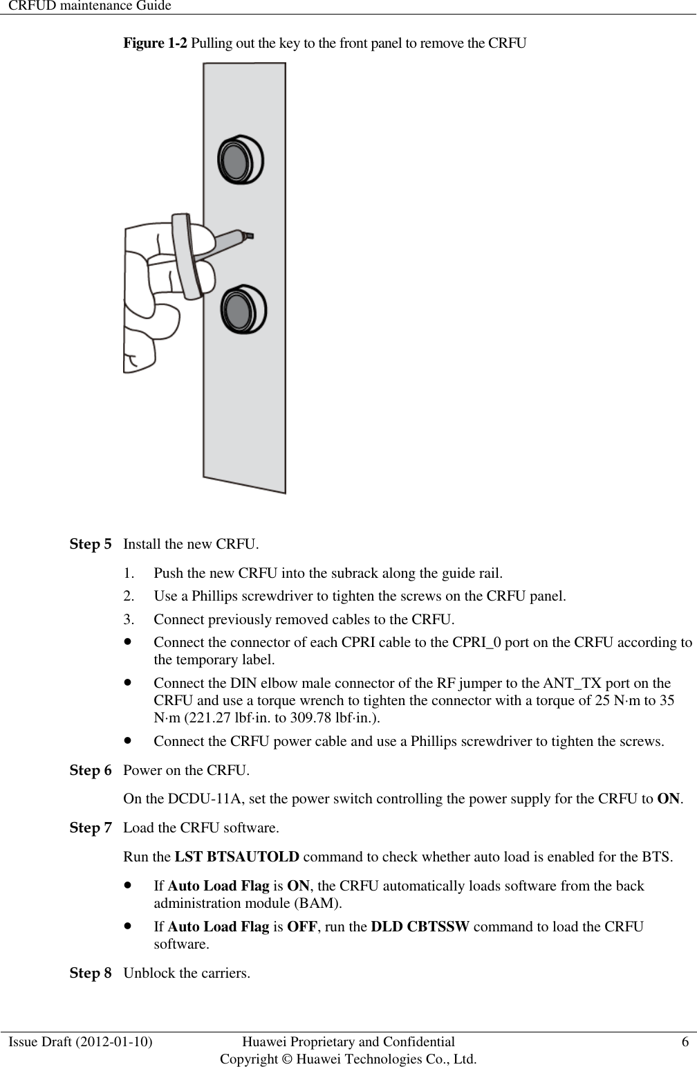 CRFUD maintenance Guide   Issue Draft (2012-01-10) Huawei Proprietary and Confidential                                     Copyright © Huawei Technologies Co., Ltd. 6  Figure 1-2 Pulling out the key to the front panel to remove the CRFU   Step 5 Install the new CRFU. 1. Push the new CRFU into the subrack along the guide rail. 2. Use a Phillips screwdriver to tighten the screws on the CRFU panel. 3. Connect previously removed cables to the CRFU.  Connect the connector of each CPRI cable to the CPRI_0 port on the CRFU according to the temporary label.  Connect the DIN elbow male connector of the RF jumper to the ANT_TX port on the CRFU and use a torque wrench to tighten the connector with a torque of 25 N·m to 35 N·m (221.27 lbf·in. to 309.78 lbf·in.).    Connect the CRFU power cable and use a Phillips screwdriver to tighten the screws. Step 6 Power on the CRFU. On the DCDU-11A, set the power switch controlling the power supply for the CRFU to ON. Step 7 Load the CRFU software. Run the LST BTSAUTOLD command to check whether auto load is enabled for the BTS.  If Auto Load Flag is ON, the CRFU automatically loads software from the back administration module (BAM).    If Auto Load Flag is OFF, run the DLD CBTSSW command to load the CRFU software.   Step 8 Unblock the carriers. 
