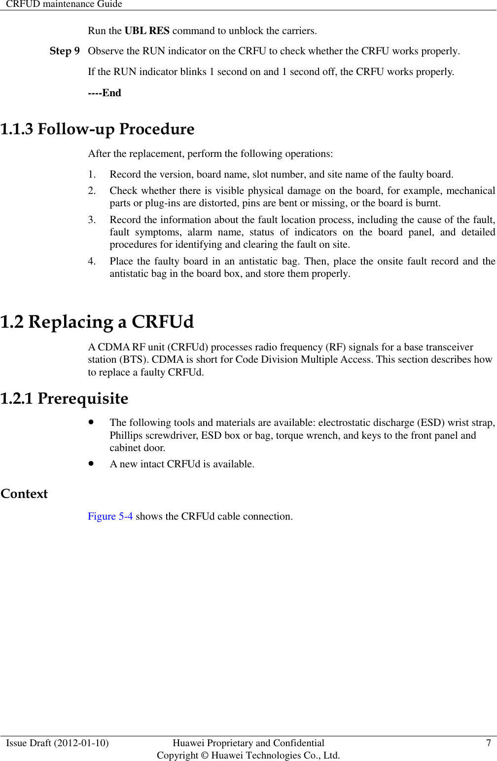 CRFUD maintenance Guide   Issue Draft (2012-01-10) Huawei Proprietary and Confidential                                     Copyright © Huawei Technologies Co., Ltd. 7  Run the UBL RES command to unblock the carriers. Step 9 Observe the RUN indicator on the CRFU to check whether the CRFU works properly.   If the RUN indicator blinks 1 second on and 1 second off, the CRFU works properly.   ----End 1.1.3 Follow-up Procedure After the replacement, perform the following operations: 1. Record the version, board name, slot number, and site name of the faulty board. 2. Check whether there is visible physical damage on the board, for example, mechanical parts or plug-ins are distorted, pins are bent or missing, or the board is burnt. 3. Record the information about the fault location process, including the cause of the fault, fault  symptoms,  alarm  name,  status  of  indicators  on  the  board  panel,  and  detailed procedures for identifying and clearing the fault on site. 4. Place the faulty board in an antistatic bag. Then, place the onsite fault record and the antistatic bag in the board box, and store them properly. 1.2 Replacing a CRFUd A CDMA RF unit (CRFUd) processes radio frequency (RF) signals for a base transceiver station (BTS). CDMA is short for Code Division Multiple Access. This section describes how to replace a faulty CRFUd. 1.2.1 Prerequisite  The following tools and materials are available: electrostatic discharge (ESD) wrist strap, Phillips screwdriver, ESD box or bag, torque wrench, and keys to the front panel and cabinet door.  A new intact CRFUd is available.   Context Figure 5-4 shows the CRFUd cable connection. 