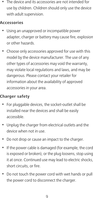 9•  The device and its accessories are not intended for use by children. Children should only use the device with adult supervision. Accessories•  Using an unapproved or incompatible power adapter, charger or battery may cause fire, explosion or other hazards. •  Choose only accessories approved for use with this model by the device manufacturer. The use of any other types of accessories may void the warranty, may violate local regulations and laws, and may be dangerous. Please contact your retailer for information about the availability of approved accessories in your area.Charger safety•  For pluggable devices, the socket-outlet shall be installed near the devices and shall be easily accessible.•  Unplug the charger from electrical outlets and the device when not in use.•  Do not drop or cause an impact to the charger.•  If the power cable is damaged (for example, the cord is exposed or broken), or the plug loosens, stop using it at once. Continued use may lead to electric shocks, short circuits, or fire.•  Do not touch the power cord with wet hands or pull the power cord to disconnect the charger.