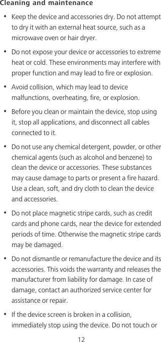 12Cleaning and maintenance•  Keep the device and accessories dry. Do not attempt to dry it with an external heat source, such as a microwave oven or hair dryer. •  Do not expose your device or accessories to extreme heat or cold. These environments may interfere with proper function and may lead to fire or explosion. •  Avoid collision, which may lead to device malfunctions, overheating, fire, or explosion. •  Before you clean or maintain the device, stop using it, stop all applications, and disconnect all cables connected to it.•  Do not use any chemical detergent, powder, or other chemical agents (such as alcohol and benzene) to clean the device or accessories. These substances may cause damage to parts or present a fire hazard. Use a clean, soft, and dry cloth to clean the device and accessories.•  Do not place magnetic stripe cards, such as credit cards and phone cards, near the device for extended periods of time. Otherwise the magnetic stripe cards may be damaged.•  Do not dismantle or remanufacture the device and its accessories. This voids the warranty and releases the manufacturer from liability for damage. In case of damage, contact an authorized service center for assistance or repair.•  If the device screen is broken in a collision, immediately stop using the device. Do not touch or 