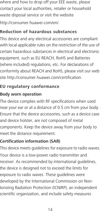 14where and how to drop off your EEE waste, please contact your local authorities, retailer or household waste disposal service or visit the website http://consumer.huawei.com/en/.Reduction of hazardous substancesThis device and any electrical accessories are compliant with local applicable rules on the restriction of the use of certain hazardous substances in electrical and electronic equipment, such as EU REACH, RoHS and Batteries (where included) regulations, etc. For declarations of conformity about REACH and RoHS, please visit our web site http://consumer.huawei.com/certification.EU regulatory conformanceBody worn operationThe device complies with RF specifications when used near your ear or at a distance of 0.5 cm from your body. Ensure that the device accessories, such as a device case and device holster, are not composed of metal components. Keep the device away from your body to meet the distance requirement.Certification information (SAR)This device meets guidelines for exposure to radio waves.Your device is a low-power radio transmitter and receiver. As recommended by international guidelines, the device is designed not to exceed the limits for exposure to radio waves. These guidelines were developed by the International Commission on Non-Ionizing Radiation Protection (ICNIRP), an independent scientific organization, and include safety measures 