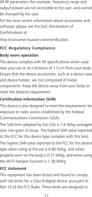 17All RF parameters (for example, frequency range and output power) are not accessible to the user, and cannot be changed by the user.For the most recent information about accessories and software, please see the DoC (Declaration of Confirmation) at http://consumer.huawei.com/certification.FCC Regulatory ComplianceBody worn operationThe device complies with RF specifications when used near your ear or at a distance of 1.5 cm from your body. Ensure that the device accessories, such as a device case and device holster, are not composed of metal components. Keep the device away from your body to meet the distance requirement.Certification information (SAR)This device is also designed to meet the requirements for exposure to radio waves established by the Federal Communications Commission (USA).The SAR limit adopted by the USA is 1.6 W/kg averaged over one gram of tissue. The highest SAR value reported to the FCC for this device type complies with this limit.The highest SAR value reported to the FCC for this device type when using at the ear is 0.80 W/kg, and when properly worn on the body is 0.71 W/kg, and when using the Wi-Fi hotspot function is 1.38 W/Kg.FCC statementThis equipment has been tested and found to comply with the limits for a Class B digital device, pursuant to Part 15 of the FCC Rules. These limits are designed to 