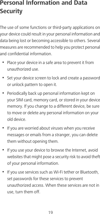 19Personal Information and Data SecurityThe use of some functions or third-party applications on your device could result in your personal information and data being lost or becoming accessible to others. Several measures are recommended to help you protect personal and confidential information.•  Place your device in a safe area to prevent it from unauthorized use.•  Set your device screen to lock and create a password or unlock pattern to open it.•  Periodically back up personal information kept on your SIM card, memory card, or stored in your device memory. If you change to a different device, be sure to move or delete any personal information on your old device.•  If you are worried about viruses when you receive messages or emails from a stranger, you can delete them without opening them.•  If you use your device to browse the Internet, avoid websites that might pose a security risk to avoid theft of your personal information.•  If you use services such as Wi-Fi tether or Bluetooth, set passwords for these services to prevent unauthorized access. When these services are not in use, turn them off.
