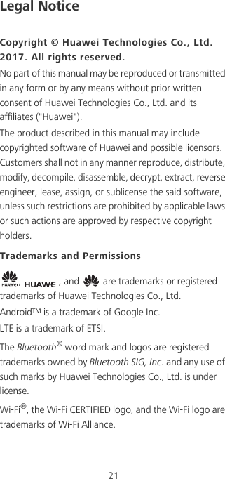 21Legal NoticeCopyright © Huawei Technologies Co., Ltd. 2017. All rights reserved.No part of this manual may be reproduced or transmitted in any form or by any means without prior written consent of Huawei Technologies Co., Ltd. and its affiliates (&quot;Huawei&quot;).The product described in this manual may include copyrighted software of Huawei and possible licensors. Customers shall not in any manner reproduce, distribute, modify, decompile, disassemble, decrypt, extract, reverse engineer, lease, assign, or sublicense the said software, unless such restrictions are prohibited by applicable laws or such actions are approved by respective copyright holders.Trademarks and Permissions,  , and   are trademarks or registered trademarks of Huawei Technologies Co., Ltd.Android™ is a trademark of Google Inc.LTE is a trademark of ETSI.The Bluetooth® word mark and logos are registered trademarks owned by Bluetooth SIG, Inc. and any use of such marks by Huawei Technologies Co., Ltd. is under license. Wi-Fi®, the Wi-Fi CERTIFIED logo, and the Wi-Fi logo are trademarks of Wi-Fi Alliance.