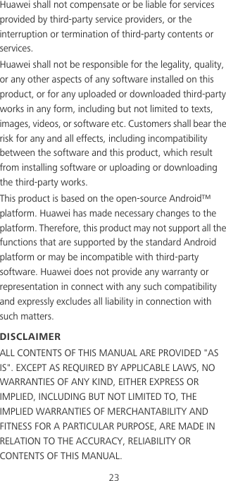 23Huawei shall not compensate or be liable for services provided by third-party service providers, or the interruption or termination of third-party contents or services.Huawei shall not be responsible for the legality, quality, or any other aspects of any software installed on this product, or for any uploaded or downloaded third-party works in any form, including but not limited to texts, images, videos, or software etc. Customers shall bear the risk for any and all effects, including incompatibility between the software and this product, which result from installing software or uploading or downloading the third-party works.This product is based on the open-source Android™ platform. Huawei has made necessary changes to the platform. Therefore, this product may not support all the functions that are supported by the standard Android platform or may be incompatible with third-party software. Huawei does not provide any warranty or representation in connect with any such compatibility and expressly excludes all liability in connection with such matters.DISCLAIMERALL CONTENTS OF THIS MANUAL ARE PROVIDED &quot;AS IS&quot;. EXCEPT AS REQUIRED BY APPLICABLE LAWS, NO WARRANTIES OF ANY KIND, EITHER EXPRESS OR IMPLIED, INCLUDING BUT NOT LIMITED TO, THE IMPLIED WARRANTIES OF MERCHANTABILITY AND FITNESS FOR A PARTICULAR PURPOSE, ARE MADE IN RELATION TO THE ACCURACY, RELIABILITY OR CONTENTS OF THIS MANUAL.
