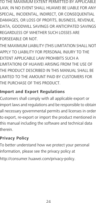 24TO THE MAXIMUM EXTENT PERMITTED BY APPLICABLE LAW, IN NO EVENT SHALL HUAWEI BE LIABLE FOR ANY SPECIAL, INCIDENTAL, INDIRECT, OR CONSEQUENTIAL DAMAGES, OR LOSS OF PROFITS, BUSINESS, REVENUE, DATA, GOODWILL SAVINGS OR ANTICIPATED SAVINGS REGARDLESS OF WHETHER SUCH LOSSES ARE FORSEEABLE OR NOT.THE MAXIMUM LIABILITY (THIS LIMITATION SHALL NOT APPLY TO LIABILITY FOR PERSONAL INJURY TO THE EXTENT APPLICABLE LAW PROHIBITS SUCH A LIMITATION) OF HUAWEI ARISING FROM THE USE OF THE PRODUCT DESCRIBED IN THIS MANUAL SHALL BE LIMITED TO THE AMOUNT PAID BY CUSTOMERS FOR THE PURCHASE OF THIS PRODUCT.Import and Export RegulationsCustomers shall comply with all applicable export or import laws and regulations and be responsible to obtain all necessary governmental permits and licenses in order to export, re-export or import the product mentioned in this manual including the software and technical data therein.Privacy PolicyTo better understand how we protect your personal information, please see the privacy policy at http://consumer.huawei.com/privacy-policy.