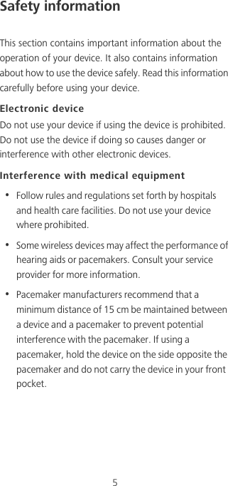5Safety informationThis section contains important information about the operation of your device. It also contains information about how to use the device safely. Read this information carefully before using your device.Electronic deviceDo not use your device if using the device is prohibited. Do not use the device if doing so causes danger or interference with other electronic devices.Interference with medical equipment•  Follow rules and regulations set forth by hospitals and health care facilities. Do not use your device where prohibited.•  Some wireless devices may affect the performance of hearing aids or pacemakers. Consult your service provider for more information.•  Pacemaker manufacturers recommend that a minimum distance of 15 cm be maintained between a device and a pacemaker to prevent potential interference with the pacemaker. If using a pacemaker, hold the device on the side opposite the pacemaker and do not carry the device in your front pocket.