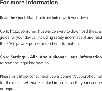 For more informationRead the Quick Start Guide included with your device. Go to http://consumer.huawei.com/en/ to download the user guide for your device (including safety information) and read the FAQ, privacy policy, and other information. Go to Settings &gt; All &gt; About phone &gt; Legal information to read the legal information. Please visit http://consumer.huawei.com/en/support/hotline/ for the most up-to-date contact information for your country or region.