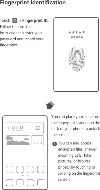 Fingerprint identificationTouch   &gt; Fingerprint ID. Follow the onscreen instructions to enter your password and record your fingerprint.You can place your finger on the fingerprint scanner on the back of your phone to unlock the screen.  You can also access encrypted files, answer incoming calls, take pictures, or browse photos by touching or swiping on the fingerprint sensor.