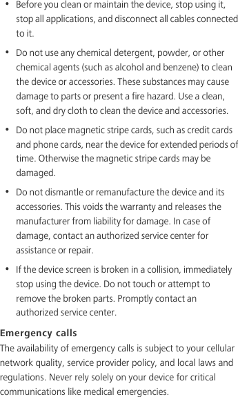 •  Before you clean or maintain the device, stop using it, stop all applications, and disconnect all cables connected to it.•  Do not use any chemical detergent, powder, or other chemical agents (such as alcohol and benzene) to clean the device or accessories. These substances may cause damage to parts or present a fire hazard. Use a clean, soft, and dry cloth to clean the device and accessories.•  Do not place magnetic stripe cards, such as credit cards and phone cards, near the device for extended periods of time. Otherwise the magnetic stripe cards may be damaged.•  Do not dismantle or remanufacture the device and its accessories. This voids the warranty and releases the manufacturer from liability for damage. In case of damage, contact an authorized service center for assistance or repair.•  If the device screen is broken in a collision, immediately stop using the device. Do not touch or attempt to remove the broken parts. Promptly contact an authorized service center. Emergency callsThe availability of emergency calls is subject to your cellular network quality, service provider policy, and local laws and regulations. Never rely solely on your device for critical communications like medical emergencies. 