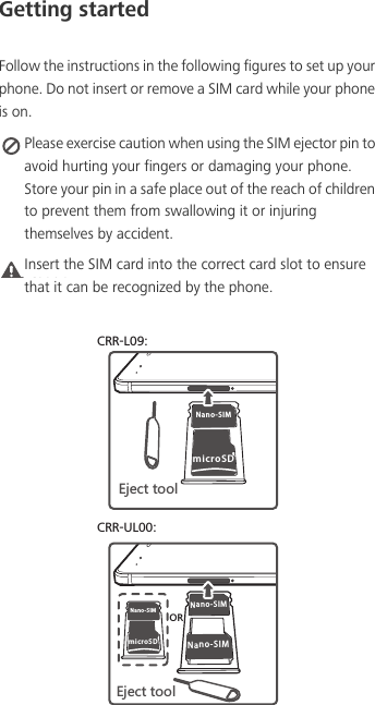 Getting startedFollow the instructions in the following figures to set up your phone. Do not insert or remove a SIM card while your phone is on. Please exercise caution when using the SIM ejector pin to avoid hurting your fingers or damaging your phone. Store your pin in a safe place out of the reach of children to prevent them from swallowing it or injuring themselves by accident.Caution Insert the SIM card into the correct card slot to ensure that it can be recognized by the phone.CRR-L09:CRR-UL00:Nano-SIMmicroSD+PKIZZUURNano-SIMNano-SIMmicroSDNano-SIM+PKIZZUUR58