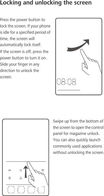 Locking and unlocking the screenPress the power button to lock the screen. If your phone is idle for a specified period of time, the screen will automatically lock itself.If the screen is off, press the power button to turn it on. Slide your finger in any direction to unlock the screen.Swipe up from the bottom of the screen to open the control panel for magazine unlock. You can also quickly launch commonly used applications without unlocking the screen.