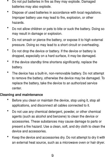 9  Do not put batteries in fire as they may explode. Damaged batteries may also explode.  Dispose of used batteries in accordance with local regulations. Improper battery use may lead to fire, explosion, or other hazards.  Do not allow children or pets to bite or suck the battery. Doing so may result in damage or explosion.  Do not smash or pierce the battery, or expose it to high external pressure. Doing so may lead to a short circuit or overheating.    Do not drop the device or battery. If the device or battery is dropped, especially on a hard surface, it may be damaged.    If the device standby time shortens significantly, replace the battery.  The device has a built-in, non-removable battery. Do not attempt to remove the battery, otherwise the device may be damaged. To replace the battery, take the device to an authorized service center.   Cleaning and maintenance  Before you clean or maintain the device, stop using it, stop all applications, and disconnect all cables connected to it.  Do not use any chemical detergent, powder, or other chemical agents (such as alcohol and benzene) to clean the device or accessories. These substances may cause damage to parts or present a fire hazard. Use a clean, soft, and dry cloth to clean the device and accessories.  Keep the device and accessories dry. Do not attempt to dry it with an external heat source, such as a microwave oven or hair dryer.   