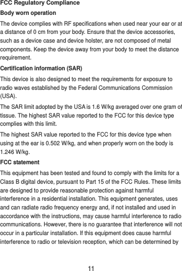 11 FCC Regulatory Compliance Body worn operation The device complies with RF specifications when used near your ear or at a distance of 0 cm from your body. Ensure that the device accessories, such as a device case and device holster, are not composed of metal components. Keep the device away from your body to meet the distance requirement. Certification information (SAR) This device is also designed to meet the requirements for exposure to radio waves established by the Federal Communications Commission (USA). The SAR limit adopted by the USA is 1.6 W/kg averaged over one gram of tissue. The highest SAR value reported to the FCC for this device type complies with this limit. The highest SAR value reported to the FCC for this device type when using at the ear is 0.502 W/kg, and when properly worn on the body is 1.246 W/kg. FCC statement This equipment has been tested and found to comply with the limits for a Class B digital device, pursuant to Part 15 of the FCC Rules. These limits are designed to provide reasonable protection against harmful interference in a residential installation. This equipment generates, uses and can radiate radio frequency energy and, if not installed and used in accordance with the instructions, may cause harmful interference to radio communications. However, there is no guarantee that interference will not occur in a particular installation. If this equipment does cause harmful interference to radio or television reception, which can be determined by 
