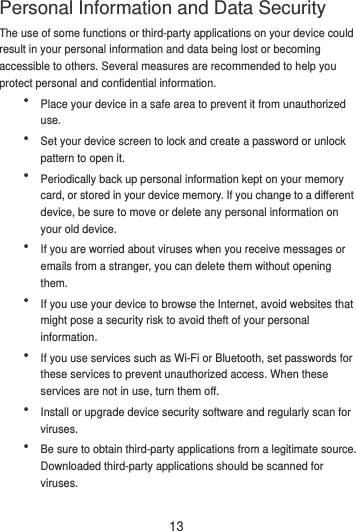 13 The use of some functions or third-party applications on your device could result in your personal information and data being lost or becoming accessible to others. Several measures are recommended to help you protect personal and confidential information.  Place your device in a safe area to prevent it from unauthorized use.  Set your device screen to lock and create a password or unlock pattern to open it.  Periodically back up personal information kept on your memory card, or stored in your device memory. If you change to a different device, be sure to move or delete any personal information on your old device.  If you are worried about viruses when you receive messages or emails from a stranger, you can delete them without opening them.  If you use your device to browse the Internet, avoid websites that might pose a security risk to avoid theft of your personal information.  If you use services such as Wi-Fi or Bluetooth, set passwords for these services to prevent unauthorized access. When these services are not in use, turn them off.  Install or upgrade device security software and regularly scan for viruses.  Be sure to obtain third-party applications from a legitimate source. Downloaded third-party applications should be scanned for viruses. Personal Information and Data Security 