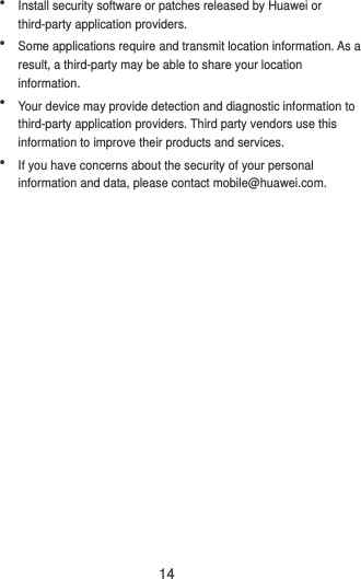 14  Install security software or patches released by Huawei or third-party application providers.  Some applications require and transmit location information. As a result, a third-party may be able to share your location information.  Your device may provide detection and diagnostic information to third-party application providers. Third party vendors use this information to improve their products and services.  If you have concerns about the security of your personal information and data, please contact mobile@huawei.com. 