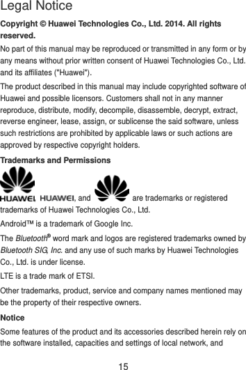 15 Copyright © Huawei Technologies Co., Ltd. 2014. All rights reserved. No part of this manual may be reproduced or transmitted in any form or by any means without prior written consent of Huawei Technologies Co., Ltd. and its affiliates (&quot;Huawei&quot;). The product described in this manual may include copyrighted software of Huawei and possible licensors. Customers shall not in any manner reproduce, distribute, modify, decompile, disassemble, decrypt, extract, reverse engineer, lease, assign, or sublicense the said software, unless such restrictions are prohibited by applicable laws or such actions are approved by respective copyright holders. Trademarks and Permissions ,  , and    are trademarks or registered trademarks of Huawei Technologies Co., Ltd. Android™ is a trademark of Google Inc. The Bluetooth® word mark and logos are registered trademarks owned by Bluetooth SIG, Inc. and any use of such marks by Huawei Technologies Co., Ltd. is under license.   LTE is a trade mark of ETSI. Other trademarks, product, service and company names mentioned may be the property of their respective owners. Notice Some features of the product and its accessories described herein rely on the software installed, capacities and settings of local network, and Legal Notice 