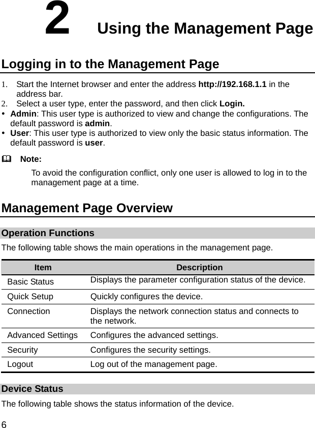 6 2  Using the Management Page Logging in to the Management Page 1.  Start the Internet browser and enter the address http://192.168.1.1 in the address bar. 2.  Select a user type, enter the password, and then click Login. y Admin: This user type is authorized to view and change the configurations. The default password is admin. y User: This user type is authorized to view only the basic status information. The default password is user.   Note: To avoid the configuration conflict, only one user is allowed to log in to the management page at a time. Management Page Overview Operation Functions The following table shows the main operations in the management page. Item  Description Basic Status  Displays the parameter configuration status of the device.   Quick Setup  Quickly configures the device.   Connection  Displays the network connection status and connects to the network.   Advanced Settings  Configures the advanced settings.   Security  Configures the security settings. Logout  Log out of the management page. Device Status The following table shows the status information of the device. 