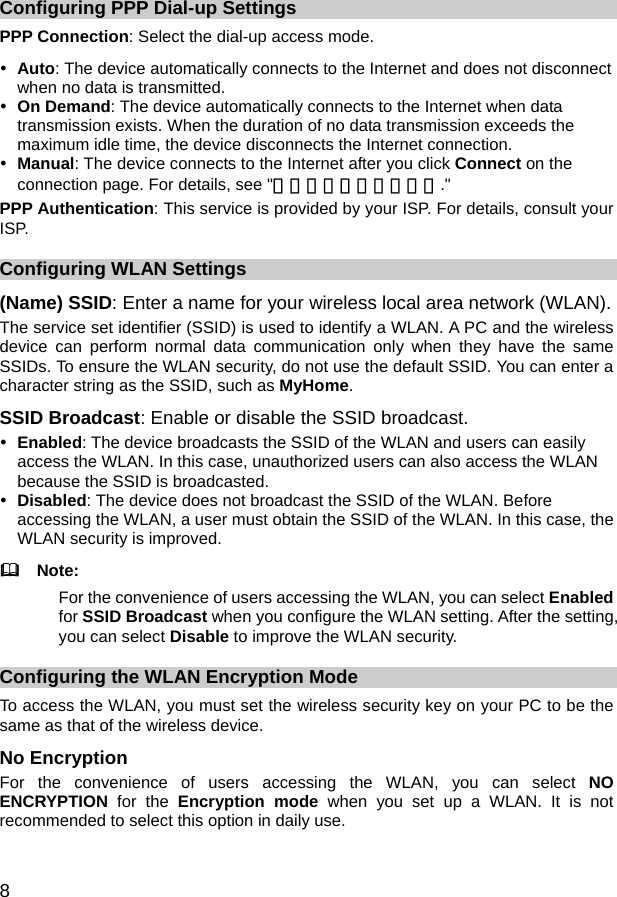  8 Configuring PPP Dial-up Settings PPP Connection: Select the dial-up access mode. y Auto: The device automatically connects to the Internet and does not disconnect when no data is transmitted. y On Demand: The device automatically connects to the Internet when data transmission exists. When the duration of no data transmission exceeds the maximum idle time, the device disconnects the Internet connection. y Manual: The device connects to the Internet after you click Connect on the connection page. For details, see &quot;错误！未找到引用源。.&quot; PPP Authentication: This service is provided by your ISP. For details, consult your ISP. Configuring WLAN Settings (Name) SSID: Enter a name for your wireless local area network (WLAN). The service set identifier (SSID) is used to identify a WLAN. A PC and the wireless device can perform normal data communication only when they have the same SSIDs. To ensure the WLAN security, do not use the default SSID. You can enter a character string as the SSID, such as MyHome. SSID Broadcast: Enable or disable the SSID broadcast. y Enabled: The device broadcasts the SSID of the WLAN and users can easily access the WLAN. In this case, unauthorized users can also access the WLAN because the SSID is broadcasted. y Disabled: The device does not broadcast the SSID of the WLAN. Before accessing the WLAN, a user must obtain the SSID of the WLAN. In this case, the WLAN security is improved.   Note: For the convenience of users accessing the WLAN, you can select Enabled for SSID Broadcast when you configure the WLAN setting. After the setting, you can select Disable to improve the WLAN security. Configuring the WLAN Encryption Mode To access the WLAN, you must set the wireless security key on your PC to be the same as that of the wireless device. No Encryption For the convenience of users accessing the WLAN, you can select NO ENCRYPTION for the Encryption mode when you set up a WLAN. It is not recommended to select this option in daily use. 