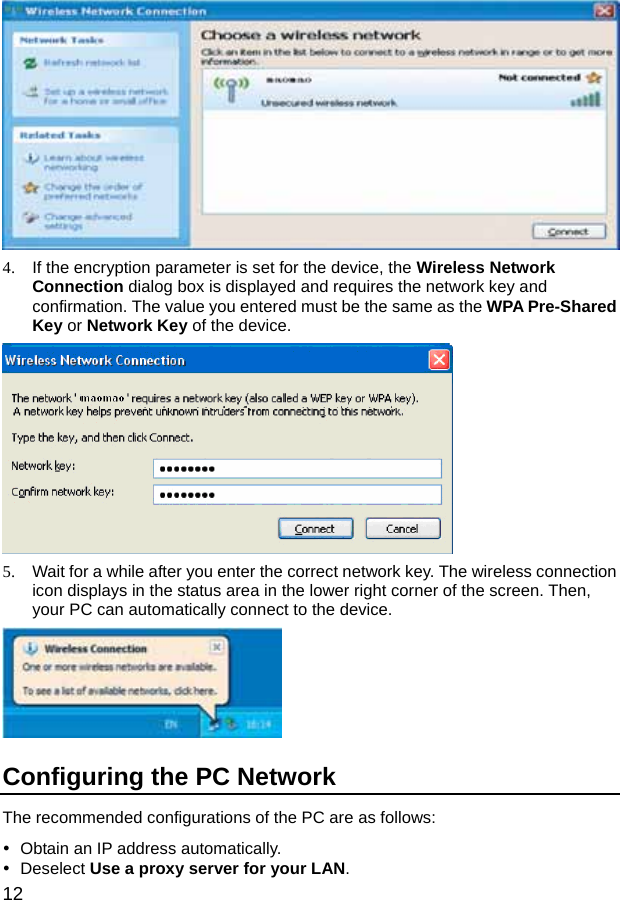  12  4.  If the encryption parameter is set for the device, the Wireless Network Connection dialog box is displayed and requires the network key and confirmation. The value you entered must be the same as the WPA Pre-Shared Key or Network Key of the device.  5.  Wait for a while after you enter the correct network key. The wireless connection icon displays in the status area in the lower right corner of the screen. Then, your PC can automatically connect to the device.  Configuring the PC Network The recommended configurations of the PC are as follows: y  Obtain an IP address automatically. y Deselect Use a proxy server for your LAN. 