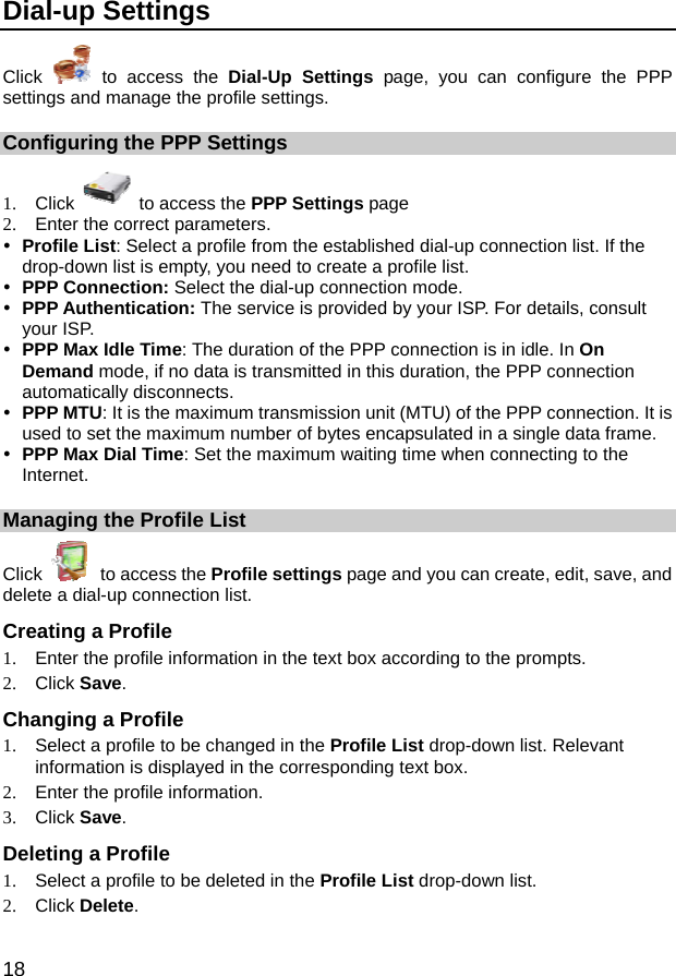  18 Dial-up Settings Click   to access the Dial-Up Settings page, you can configure the PPP settings and manage the profile settings. Configuring the PPP Settings 1. Click   to access the PPP Settings page 2.  Enter the correct parameters. y Profile List: Select a profile from the established dial-up connection list. If the drop-down list is empty, you need to create a profile list. y PPP Connection: Select the dial-up connection mode. y PPP Authentication: The service is provided by your ISP. For details, consult your ISP. y PPP Max Idle Time: The duration of the PPP connection is in idle. In On Demand mode, if no data is transmitted in this duration, the PPP connection automatically disconnects. y PPP MTU: It is the maximum transmission unit (MTU) of the PPP connection. It is used to set the maximum number of bytes encapsulated in a single data frame. y PPP Max Dial Time: Set the maximum waiting time when connecting to the Internet. Managing the Profile List Click   to access the Profile settings page and you can create, edit, save, and delete a dial-up connection list. Creating a Profile 1.  Enter the profile information in the text box according to the prompts. 2. Click Save. Changing a Profile 1.  Select a profile to be changed in the Profile List drop-down list. Relevant information is displayed in the corresponding text box. 2.  Enter the profile information. 3. Click Save. Deleting a Profile 1.  Select a profile to be deleted in the Profile List drop-down list. 2. Click Delete. 
