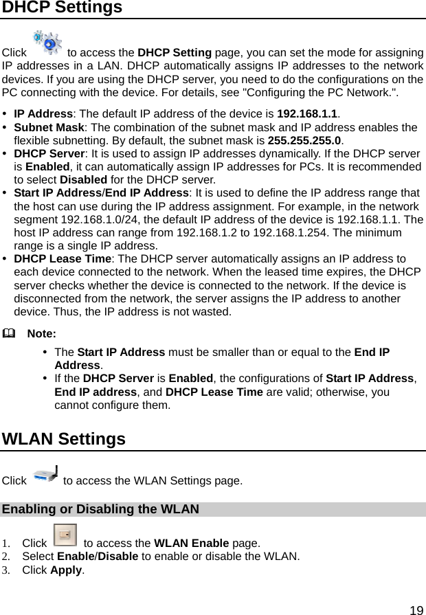  19 DHCP Settings   Click   to access the DHCP Setting page, you can set the mode for assigning IP addresses in a LAN. DHCP automatically assigns IP addresses to the network devices. If you are using the DHCP server, you need to do the configurations on the PC connecting with the device. For details, see &quot;Configuring the PC Network.&quot;. y IP Address: The default IP address of the device is 192.168.1.1. y Subnet Mask: The combination of the subnet mask and IP address enables the flexible subnetting. By default, the subnet mask is 255.255.255.0. y DHCP Server: It is used to assign IP addresses dynamically. If the DHCP server is Enabled, it can automatically assign IP addresses for PCs. It is recommended to select Disabled for the DHCP server. y Start IP Address/End IP Address: It is used to define the IP address range that the host can use during the IP address assignment. For example, in the network segment 192.168.1.0/24, the default IP address of the device is 192.168.1.1. The host IP address can range from 192.168.1.2 to 192.168.1.254. The minimum range is a single IP address. y DHCP Lease Time: The DHCP server automatically assigns an IP address to each device connected to the network. When the leased time expires, the DHCP server checks whether the device is connected to the network. If the device is disconnected from the network, the server assigns the IP address to another device. Thus, the IP address is not wasted.   Note: y The Start IP Address must be smaller than or equal to the End IP Address. y If the DHCP Server is Enabled, the configurations of Start IP Address, End IP address, and DHCP Lease Time are valid; otherwise, you cannot configure them.   WLAN Settings Click    to access the WLAN Settings page. Enabling or Disabling the WLAN 1. Click   to access the WLAN Enable page. 2. Select Enable/Disable to enable or disable the WLAN. 3. Click Apply. 